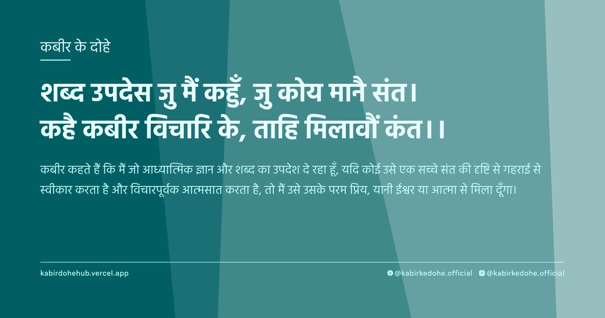 शब्द उपदेस जु मैं कहुँ, जु कोय मानै संत। कहै कबीर विचारि के, ताहि मिलावौं कंत।।