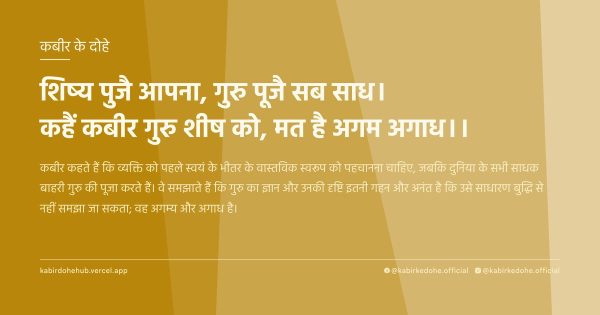 शिष्य पुजै आपना, गुरु पूजै सब साध। कहैं कबीर गुरु शीष को, मत है अगम अगाध।।