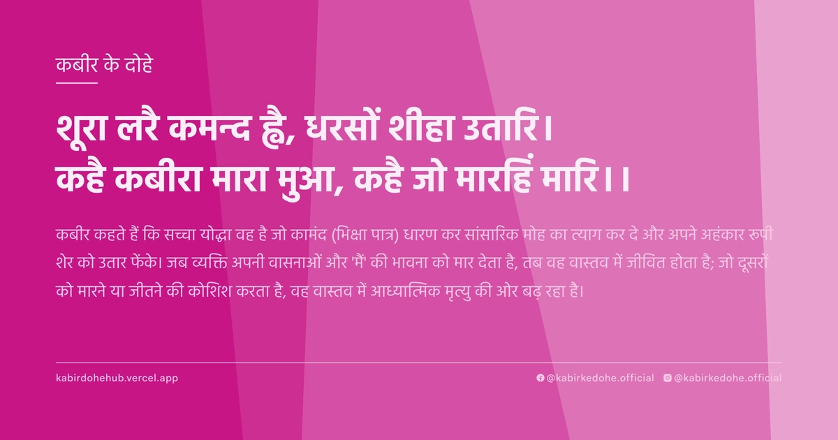 शूरा लरै कमन्द ह्वै, धरसों शीहा उतारि। कहै कबीरा मारा मुआ, कहै जो मारहिं मारि।।