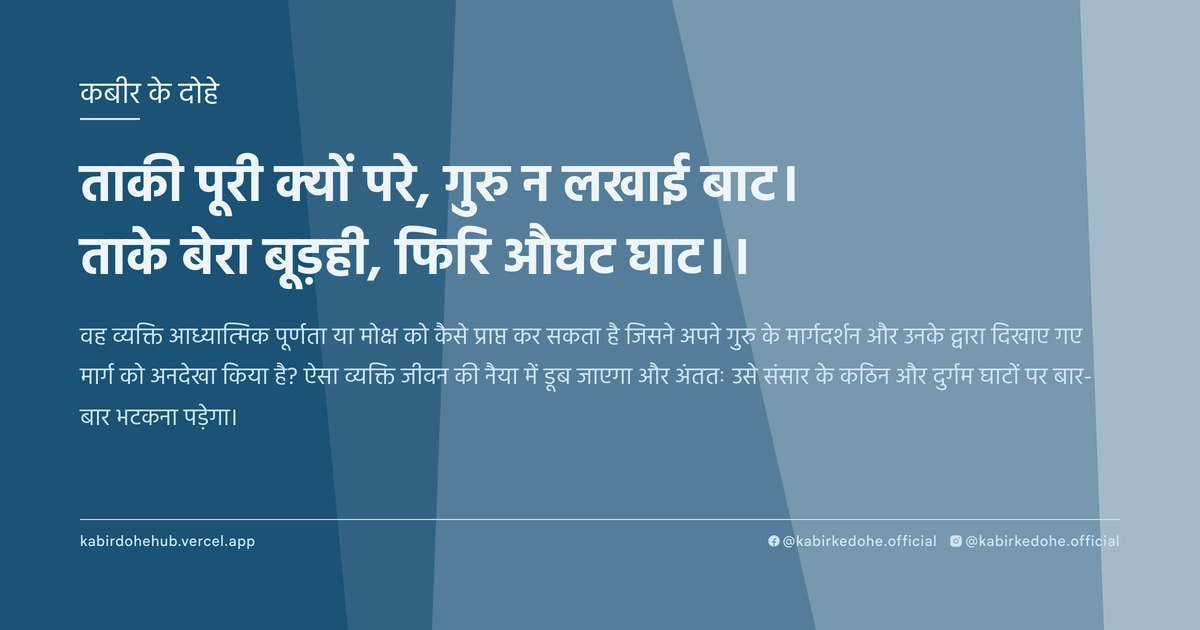 ताकी पूरी क्‍यों परे, गुरु न लखाई बाट। ताके बेरा बूड़ही, फिरि औघट घाट।।