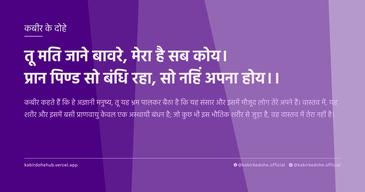तू मति जाने बावरे, मेरा है सब कोय। प्रान पिण्ड सो बंधि रहा, सो नहिं अपना होय।।