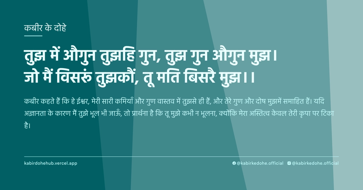 तुझ में औगुन तुझहि गुन, तुझ गुन औगुन मुझ। जो मैं विसरूं तुझकौं, तू मति बिसरै मुझ।।