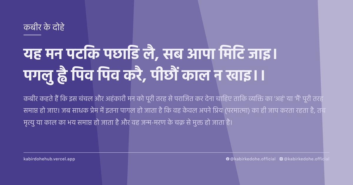 यह मन पटकि पछाड‍ि लै, सब आपा मिटि जाइ। पगलु ह्वै पिव पिव करै, पीछौं काल न खाइ।।